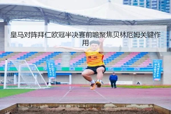 皇马对阵拜仁欧冠半决赛前瞻聚焦贝林厄姆关键作用